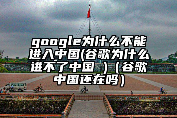google为什么不能进入中国(谷歌为什么进不了中国 )（谷歌中国还在吗）