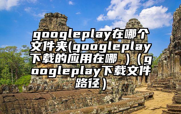 googleplay在哪个文件夹(googleplay下载的应用在哪 )（googleplay下载文件路径）