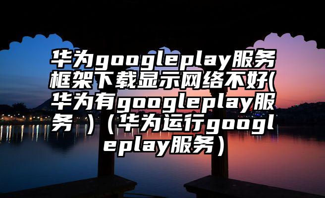华为googleplay服务框架下载显示网络不好(华为有googleplay服务 )（华为运行googleplay服务）