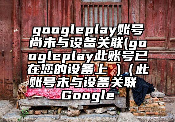 googleplay账号尚未与设备关联(googleplay此账号已在您的设备上 )（此账号未与设备关联 Google