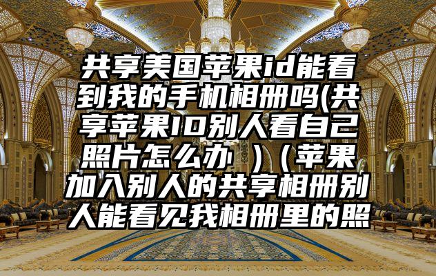 共享美国苹果id能看到我的手机相册吗(共享苹果ID别人看自己照片怎么办 )（苹果加入别人的共享相册别人能看见我相册里的照