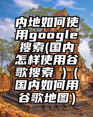 内地如何使用google搜索(国内怎样使用谷歌搜索 )（国内如何用谷歌地图）