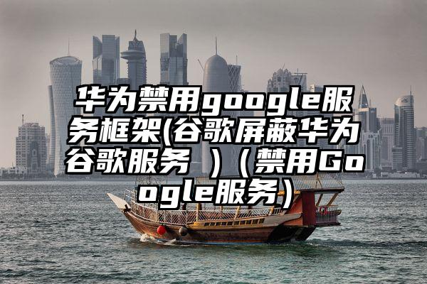 华为禁用google服务框架(谷歌屏蔽华为谷歌服务 )（禁用Google服务）