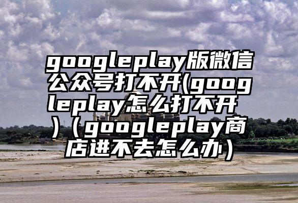 googleplay版微信公众号打不开(googleplay怎么打不开 )（googleplay商店进不去怎么办）