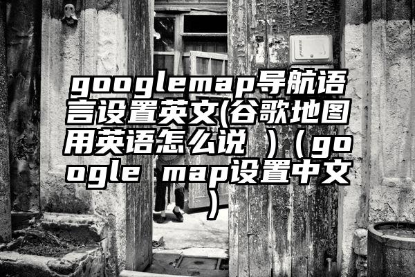 googlemap导航语言设置英文(谷歌地图用英语怎么说 )（google map设置中文）