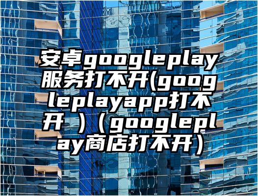 安卓googleplay服务打不开(googleplayapp打不开 )（googleplay商店打不开）