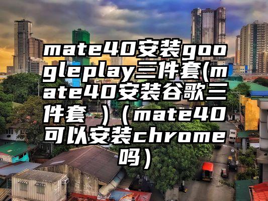 mate40安装googleplay三件套(mate40安装谷歌三件套 )（mate40可以安装chrome吗）