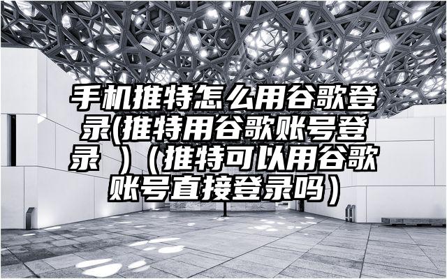 手机推特怎么用谷歌登录(推特用谷歌账号登录 )（推特可以用谷歌账号直接登录吗）