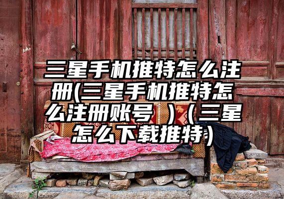 三星手机推特怎么注册(三星手机推特怎么注册账号 )（三星怎么下载推特）