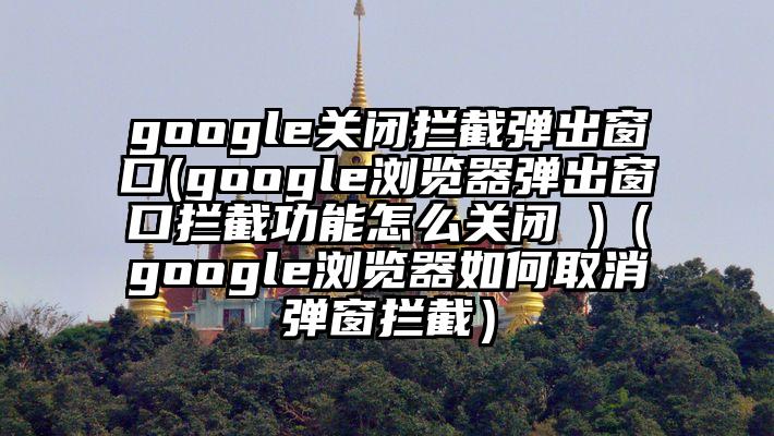 google关闭拦截弹出窗口(google浏览器弹出窗口拦截功能怎么关闭 )（google浏览器如何取消弹窗拦截）