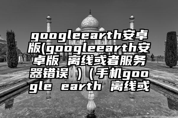 googleearth安卓版(googleearth安卓版 离线或者服务器错误 )（手机google earth 离线或