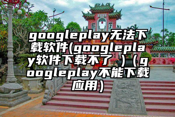 googleplay无法下载软件(googleplay软件下载不了 )（googleplay不能下载应用）