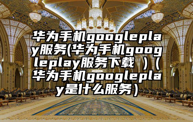 华为手机googleplay服务(华为手机googleplay服务下载 )（华为手机googleplay是什么服务）