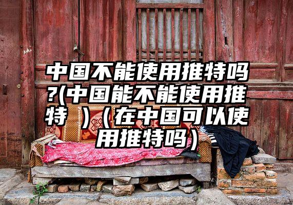 中国不能使用推特吗?(中国能不能使用推特 )（在中国可以使用推特吗）