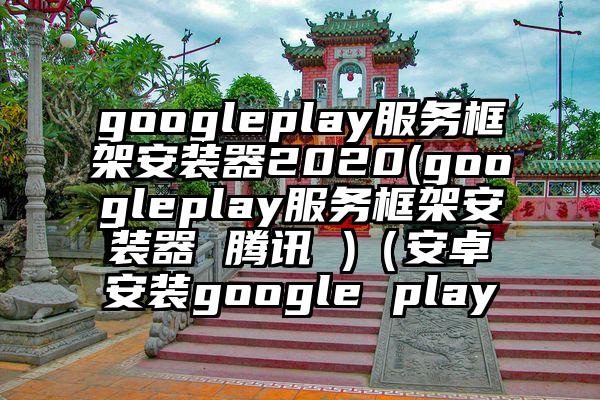 googleplay服务框架安装器2020(googleplay服务框架安装器 腾讯 )（安卓安装google play