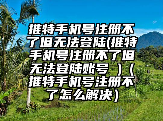 推特手机号注册不了但无法登陆(推特手机号注册不了但无法登陆账号 )（推特手机号注册不了怎么解决）