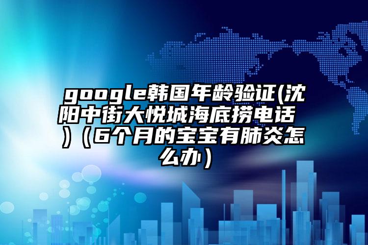 google韩国年龄验证(沈阳中街大悦城海底捞电话 )（6个月的宝宝有肺炎怎么办）