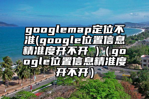googlemap定位不准(google位置信息精准度开不开 )（google位置信息精准度开不开）