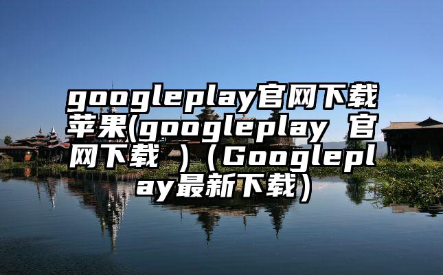 googleplay官网下载苹果(googleplay 官网下载 )（Googleplay最新下载）