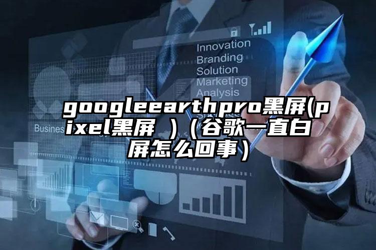 googleearthpro黑屏(pixel黑屏 )（谷歌一直白屏怎么回事）