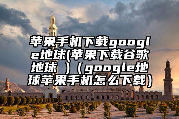 苹果手机下载google地球(苹果下载谷歌地球 )（google地球苹果手机怎么下载）