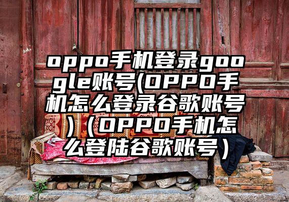 oppo手机登录google账号(OPPO手机怎么登录谷歌账号 )（OPPO手机怎么登陆谷歌账号）