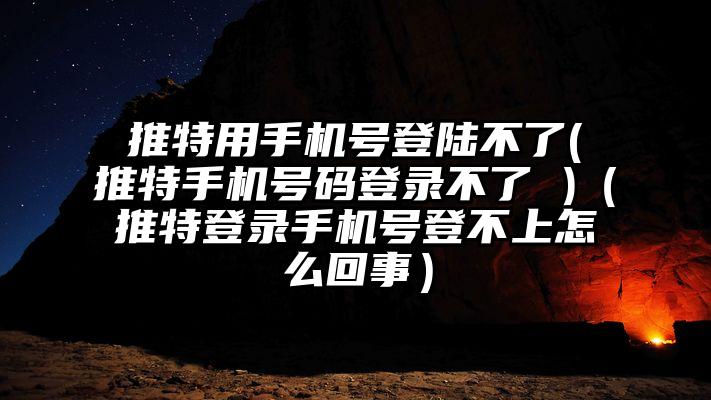 推特用手机号登陆不了(推特手机号码登录不了 )（推特登录手机号登不上怎么回事）