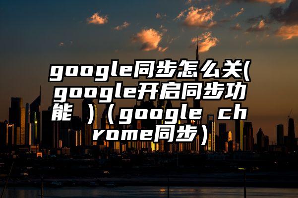 google同步怎么关(google开启同步功能 )（google chrome同步）