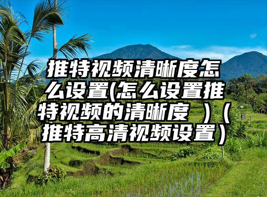 推特视频清晰度怎么设置(怎么设置推特视频的清晰度 )（推特高清视频设置）
