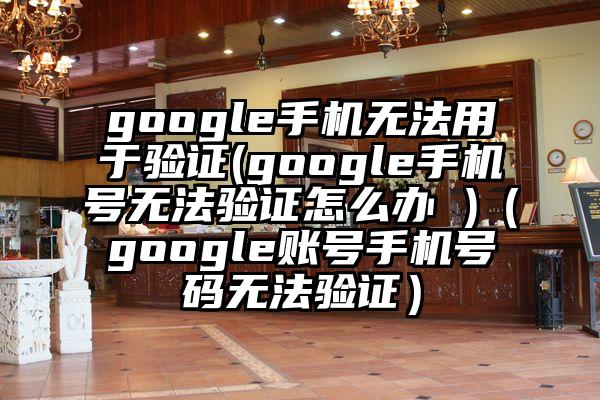 google手机无法用于验证(google手机号无法验证怎么办 )（google账号手机号码无法验证）