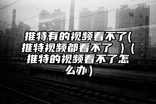 推特有的视频看不了(推特视频都看不了 )（推特的视频看不了怎么办）