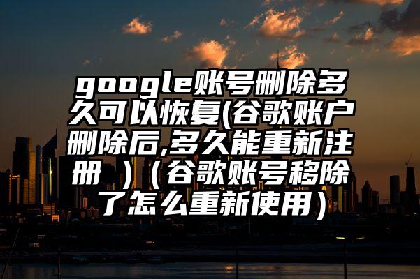 google账号删除多久可以恢复(谷歌账户删除后,多久能重新注册 )（谷歌账号移除了怎么重新使用）