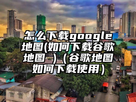 怎么下载google地图(如何下载谷歌地图 )（谷歌地图如何下载使用）