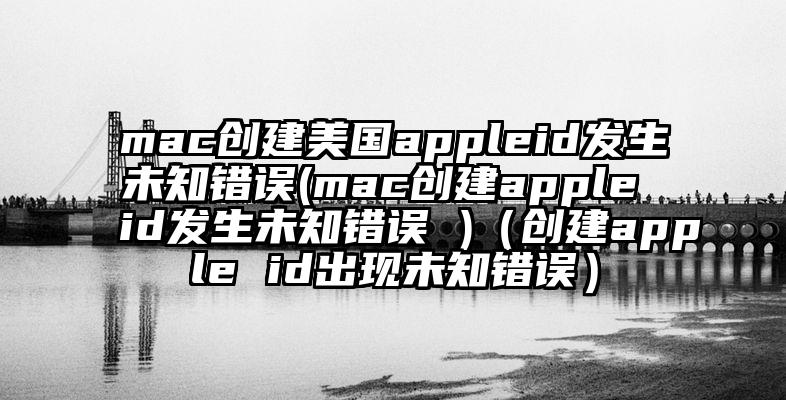 mac创建美国appleid发生未知错误(mac创建apple id发生未知错误 )（创建apple id出现未知错误）