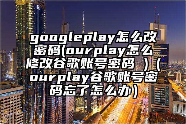 googleplay怎么改密码(ourplay怎么修改谷歌账号密码 )（ourplay谷歌账号密码忘了怎么办）
