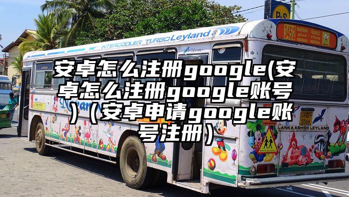 安卓怎么注册google(安卓怎么注册google账号 )（安卓申请google账号注册）