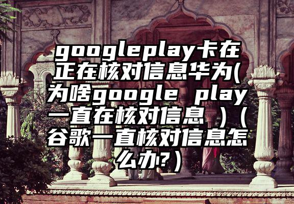 googleplay卡在正在核对信息华为(为啥google play一直在核对信息 )（谷歌一直核对信息怎么办?）