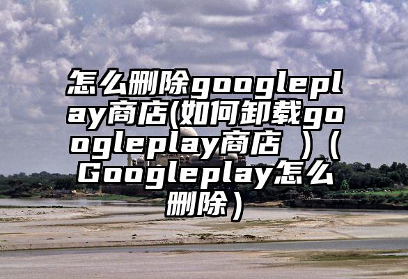 怎么删除googleplay商店(如何卸载googleplay商店 )（Googleplay怎么删除）
