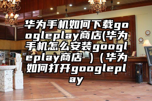 华为手机如何下载googleplay商店(华为手机怎么安装googleplay商店 )(华为如何打开googleplay