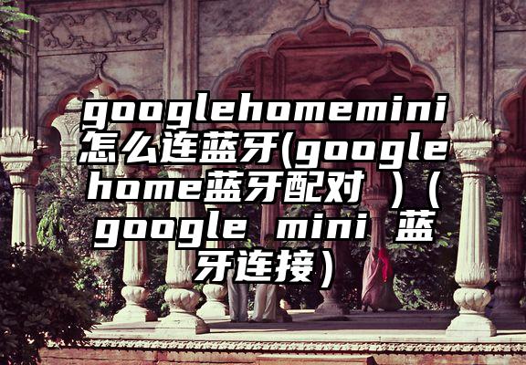 googlehomemini怎么连蓝牙(googlehome蓝牙配对 )（google mini 蓝牙连接）