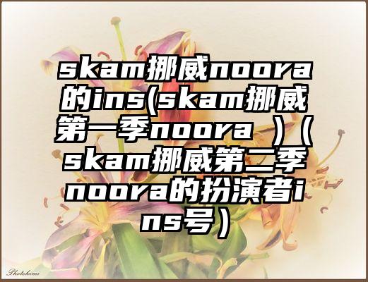 skam挪威noora的ins(skam挪威第一季noora )（skam挪威第二季noora的扮演者ins号）