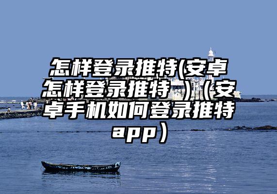 怎样登录推特(安卓怎样登录推特 )（安卓手机如何登录推特app）
