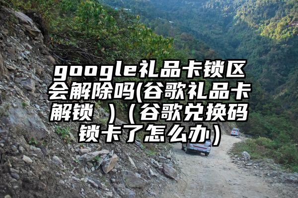 google礼品卡锁区会解除吗(谷歌礼品卡解锁 )（谷歌兑换码锁卡了怎么办）