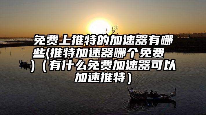 免费上推特的加速器有哪些(推特加速器哪个免费 )（有什么免费加速器可以加速推特）