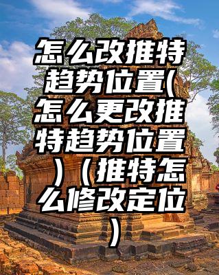 怎么改推特趋势位置(怎么更改推特趋势位置 )（推特怎么修改定位）