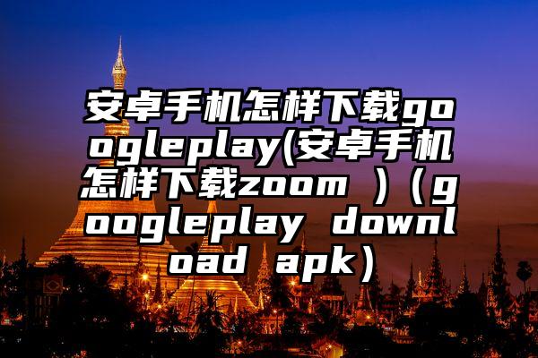安卓手机怎样下载googleplay(安卓手机怎样下载zoom )（googleplay download apk）
