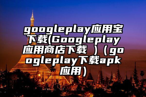 googleplay应用宝下载(Googleplay应用商店下载 )（googleplay下载apk应用）