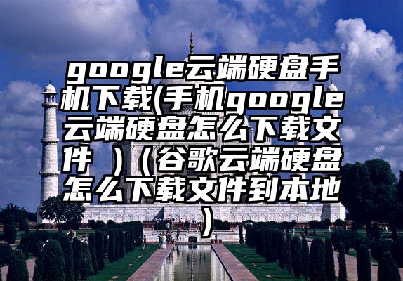 google云端硬盘手机下载(手机google云端硬盘怎么下载文件 )（谷歌云端硬盘怎么下载文件到本地）