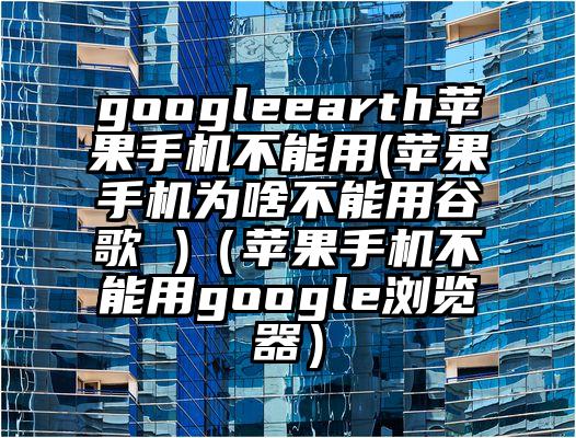 googleearth苹果手机不能用(苹果手机为啥不能用谷歌 )（苹果手机不能用google浏览器）