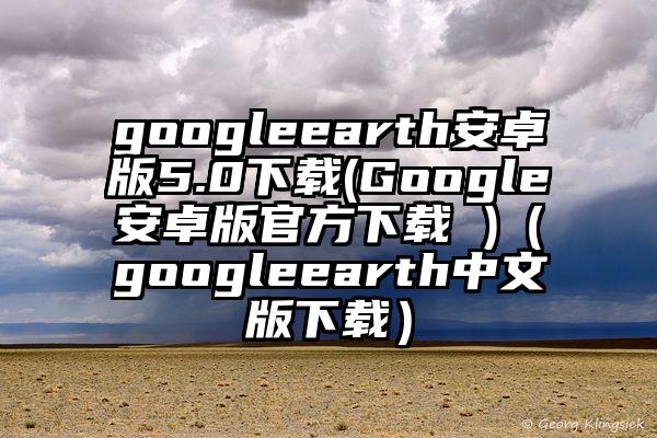 googleearth安卓版5.0下载(Google安卓版官方下载 )（googleearth中文版下载）